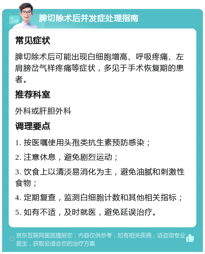 脾切除术后并发症处理指南 常见症状 脾切除术后可能出现白细胞增高、呼吸疼痛、左肩膀岔气样疼痛等症状，多见于手术恢复期的患者。 推荐科室 外科或肝胆外科 调理要点 1. 按医嘱使用头孢类抗生素预防感染； 2. 注意休息，避免剧烈运动； 3. 饮食上以清淡易消化为主，避免油腻和刺激性食物； 4. 定期复查，监测白细胞计数和其他相关指标； 5. 如有不适，及时就医，避免延误治疗。