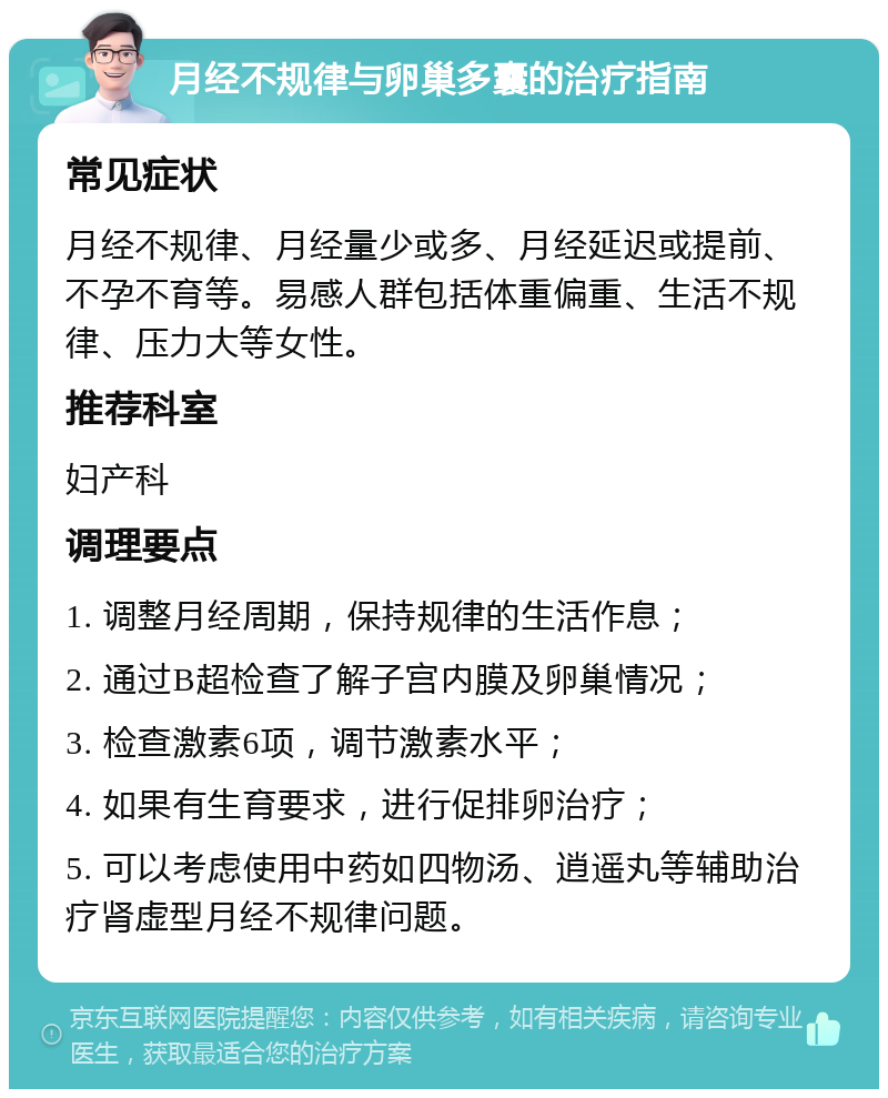 月经不规律与卵巢多囊的治疗指南 常见症状 月经不规律、月经量少或多、月经延迟或提前、不孕不育等。易感人群包括体重偏重、生活不规律、压力大等女性。 推荐科室 妇产科 调理要点 1. 调整月经周期，保持规律的生活作息； 2. 通过B超检查了解子宫内膜及卵巢情况； 3. 检查激素6项，调节激素水平； 4. 如果有生育要求，进行促排卵治疗； 5. 可以考虑使用中药如四物汤、逍遥丸等辅助治疗肾虚型月经不规律问题。