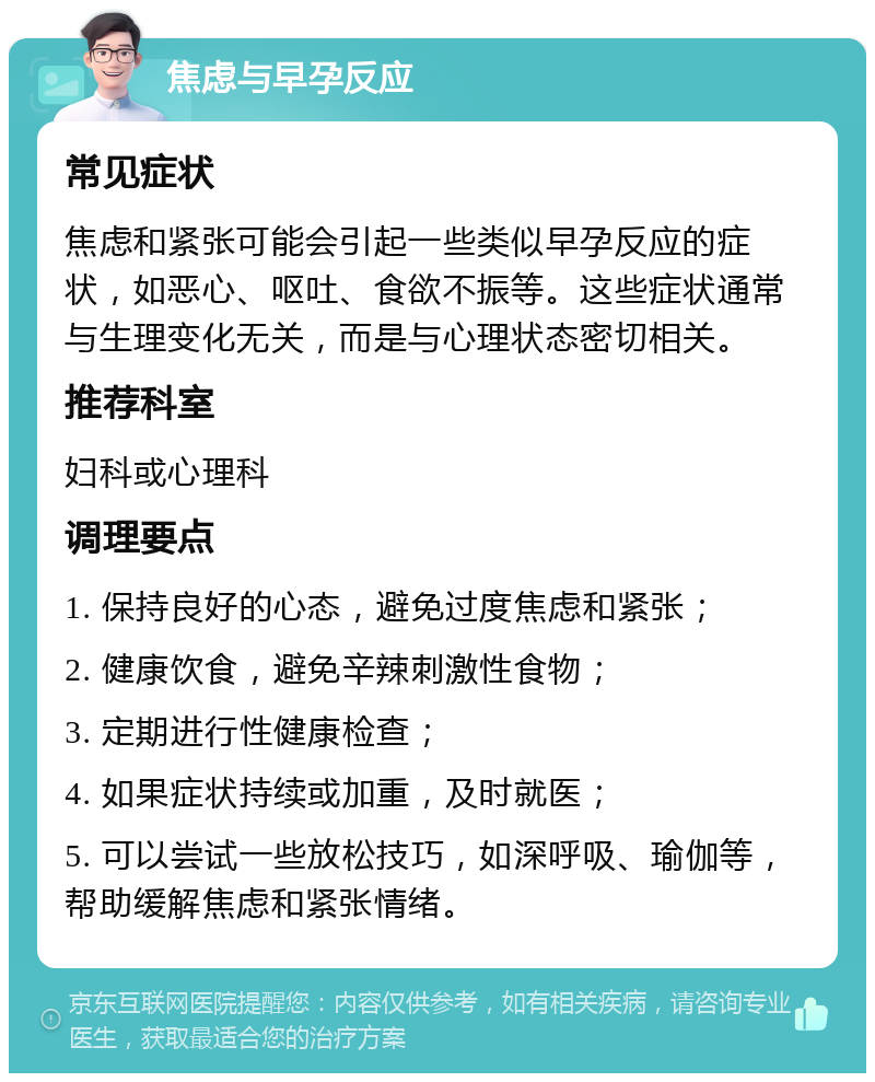 焦虑与早孕反应 常见症状 焦虑和紧张可能会引起一些类似早孕反应的症状，如恶心、呕吐、食欲不振等。这些症状通常与生理变化无关，而是与心理状态密切相关。 推荐科室 妇科或心理科 调理要点 1. 保持良好的心态，避免过度焦虑和紧张； 2. 健康饮食，避免辛辣刺激性食物； 3. 定期进行性健康检查； 4. 如果症状持续或加重，及时就医； 5. 可以尝试一些放松技巧，如深呼吸、瑜伽等，帮助缓解焦虑和紧张情绪。