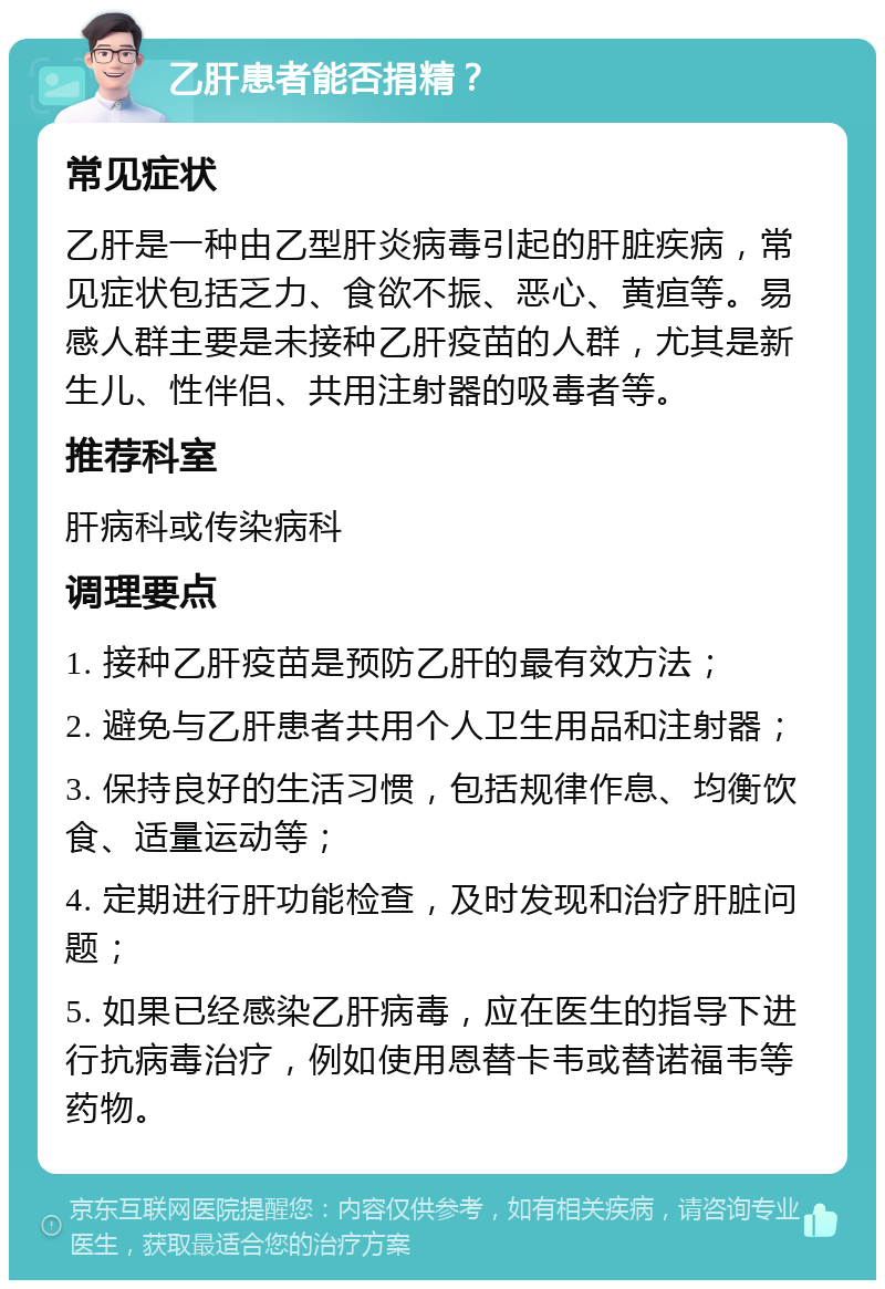 乙肝患者能否捐精？ 常见症状 乙肝是一种由乙型肝炎病毒引起的肝脏疾病，常见症状包括乏力、食欲不振、恶心、黄疸等。易感人群主要是未接种乙肝疫苗的人群，尤其是新生儿、性伴侣、共用注射器的吸毒者等。 推荐科室 肝病科或传染病科 调理要点 1. 接种乙肝疫苗是预防乙肝的最有效方法； 2. 避免与乙肝患者共用个人卫生用品和注射器； 3. 保持良好的生活习惯，包括规律作息、均衡饮食、适量运动等； 4. 定期进行肝功能检查，及时发现和治疗肝脏问题； 5. 如果已经感染乙肝病毒，应在医生的指导下进行抗病毒治疗，例如使用恩替卡韦或替诺福韦等药物。