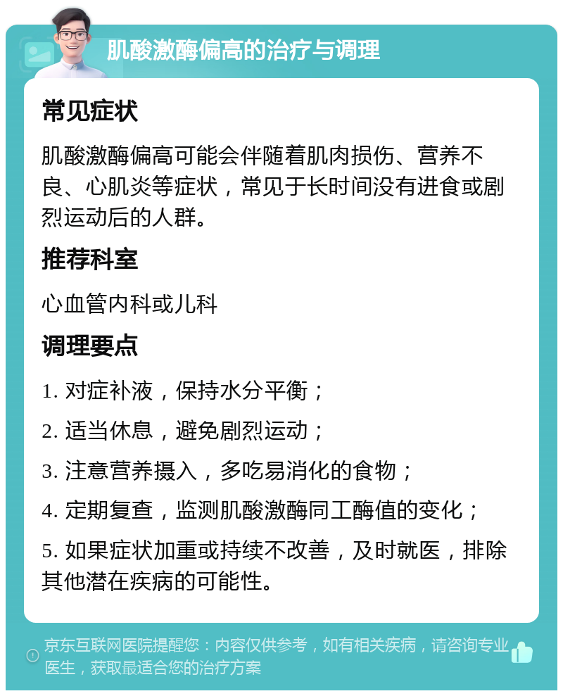 肌酸激酶偏高的治疗与调理 常见症状 肌酸激酶偏高可能会伴随着肌肉损伤、营养不良、心肌炎等症状，常见于长时间没有进食或剧烈运动后的人群。 推荐科室 心血管内科或儿科 调理要点 1. 对症补液，保持水分平衡； 2. 适当休息，避免剧烈运动； 3. 注意营养摄入，多吃易消化的食物； 4. 定期复查，监测肌酸激酶同工酶值的变化； 5. 如果症状加重或持续不改善，及时就医，排除其他潜在疾病的可能性。