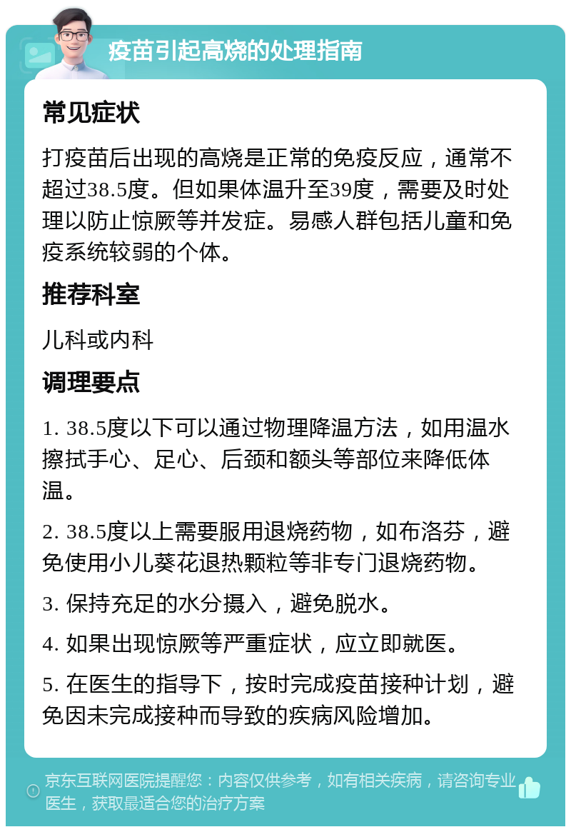 疫苗引起高烧的处理指南 常见症状 打疫苗后出现的高烧是正常的免疫反应，通常不超过38.5度。但如果体温升至39度，需要及时处理以防止惊厥等并发症。易感人群包括儿童和免疫系统较弱的个体。 推荐科室 儿科或内科 调理要点 1. 38.5度以下可以通过物理降温方法，如用温水擦拭手心、足心、后颈和额头等部位来降低体温。 2. 38.5度以上需要服用退烧药物，如布洛芬，避免使用小儿葵花退热颗粒等非专门退烧药物。 3. 保持充足的水分摄入，避免脱水。 4. 如果出现惊厥等严重症状，应立即就医。 5. 在医生的指导下，按时完成疫苗接种计划，避免因未完成接种而导致的疾病风险增加。