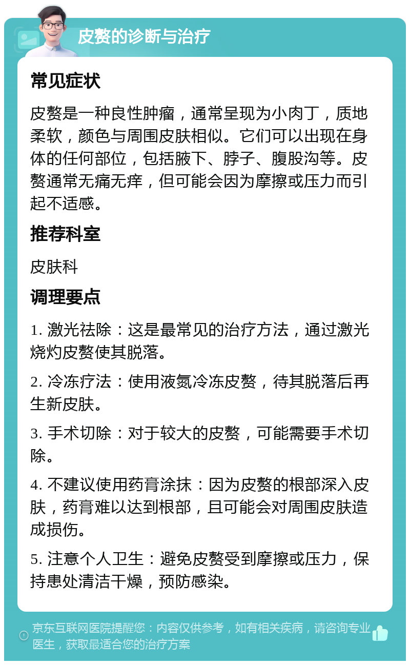 皮赘的诊断与治疗 常见症状 皮赘是一种良性肿瘤，通常呈现为小肉丁，质地柔软，颜色与周围皮肤相似。它们可以出现在身体的任何部位，包括腋下、脖子、腹股沟等。皮赘通常无痛无痒，但可能会因为摩擦或压力而引起不适感。 推荐科室 皮肤科 调理要点 1. 激光祛除：这是最常见的治疗方法，通过激光烧灼皮赘使其脱落。 2. 冷冻疗法：使用液氮冷冻皮赘，待其脱落后再生新皮肤。 3. 手术切除：对于较大的皮赘，可能需要手术切除。 4. 不建议使用药膏涂抹：因为皮赘的根部深入皮肤，药膏难以达到根部，且可能会对周围皮肤造成损伤。 5. 注意个人卫生：避免皮赘受到摩擦或压力，保持患处清洁干燥，预防感染。