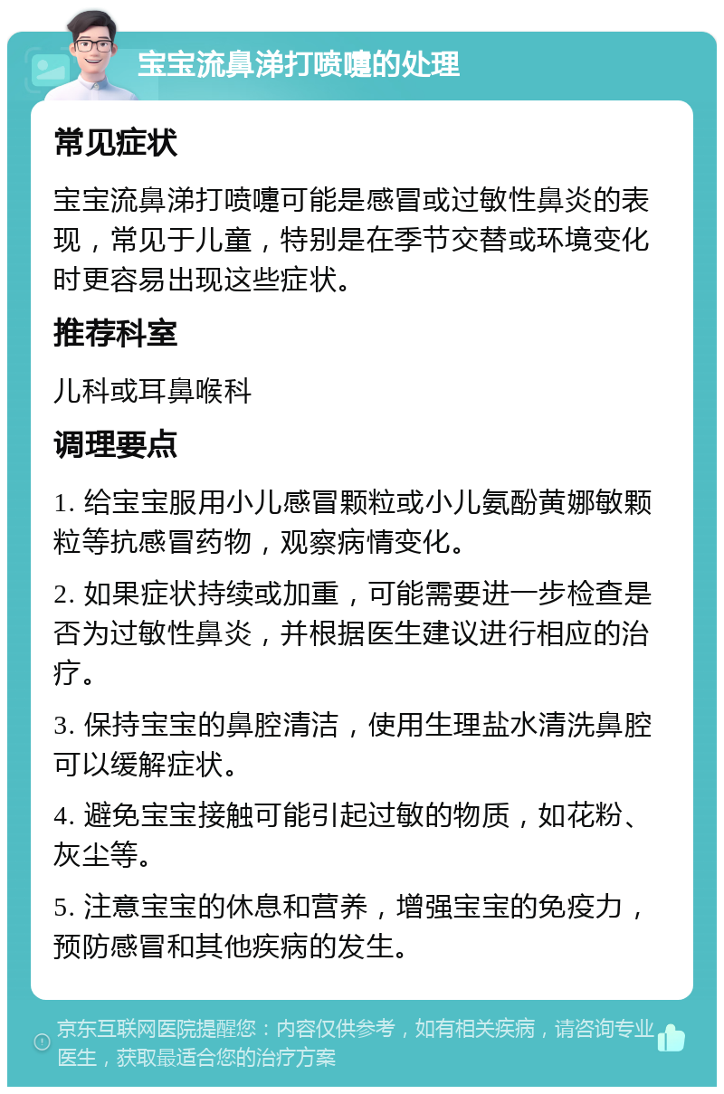 宝宝流鼻涕打喷嚏的处理 常见症状 宝宝流鼻涕打喷嚏可能是感冒或过敏性鼻炎的表现，常见于儿童，特别是在季节交替或环境变化时更容易出现这些症状。 推荐科室 儿科或耳鼻喉科 调理要点 1. 给宝宝服用小儿感冒颗粒或小儿氨酚黄娜敏颗粒等抗感冒药物，观察病情变化。 2. 如果症状持续或加重，可能需要进一步检查是否为过敏性鼻炎，并根据医生建议进行相应的治疗。 3. 保持宝宝的鼻腔清洁，使用生理盐水清洗鼻腔可以缓解症状。 4. 避免宝宝接触可能引起过敏的物质，如花粉、灰尘等。 5. 注意宝宝的休息和营养，增强宝宝的免疫力，预防感冒和其他疾病的发生。