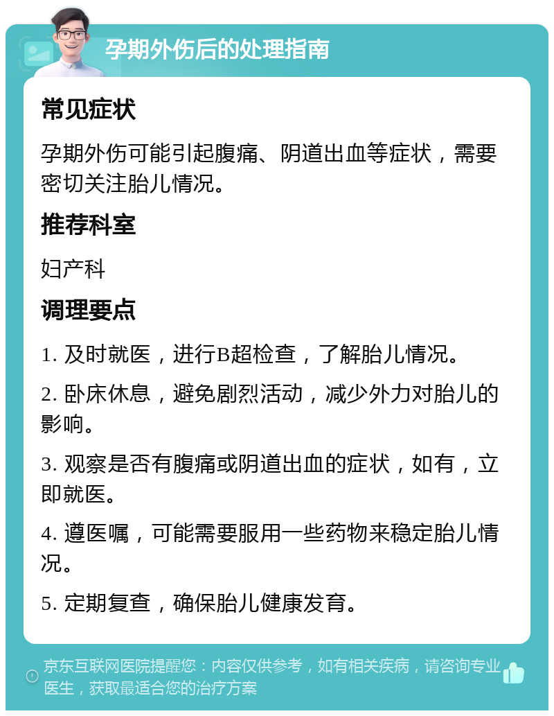 孕期外伤后的处理指南 常见症状 孕期外伤可能引起腹痛、阴道出血等症状，需要密切关注胎儿情况。 推荐科室 妇产科 调理要点 1. 及时就医，进行B超检查，了解胎儿情况。 2. 卧床休息，避免剧烈活动，减少外力对胎儿的影响。 3. 观察是否有腹痛或阴道出血的症状，如有，立即就医。 4. 遵医嘱，可能需要服用一些药物来稳定胎儿情况。 5. 定期复查，确保胎儿健康发育。