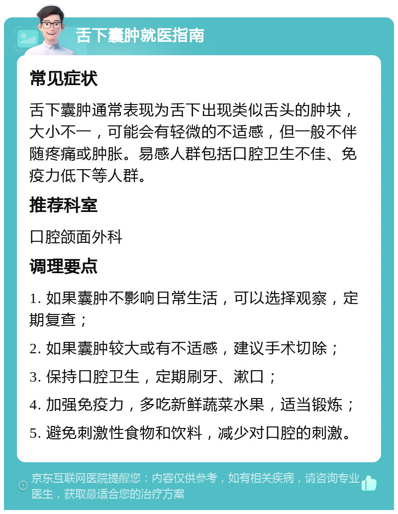 舌下囊肿就医指南 常见症状 舌下囊肿通常表现为舌下出现类似舌头的肿块，大小不一，可能会有轻微的不适感，但一般不伴随疼痛或肿胀。易感人群包括口腔卫生不佳、免疫力低下等人群。 推荐科室 口腔颌面外科 调理要点 1. 如果囊肿不影响日常生活，可以选择观察，定期复查； 2. 如果囊肿较大或有不适感，建议手术切除； 3. 保持口腔卫生，定期刷牙、漱口； 4. 加强免疫力，多吃新鲜蔬菜水果，适当锻炼； 5. 避免刺激性食物和饮料，减少对口腔的刺激。