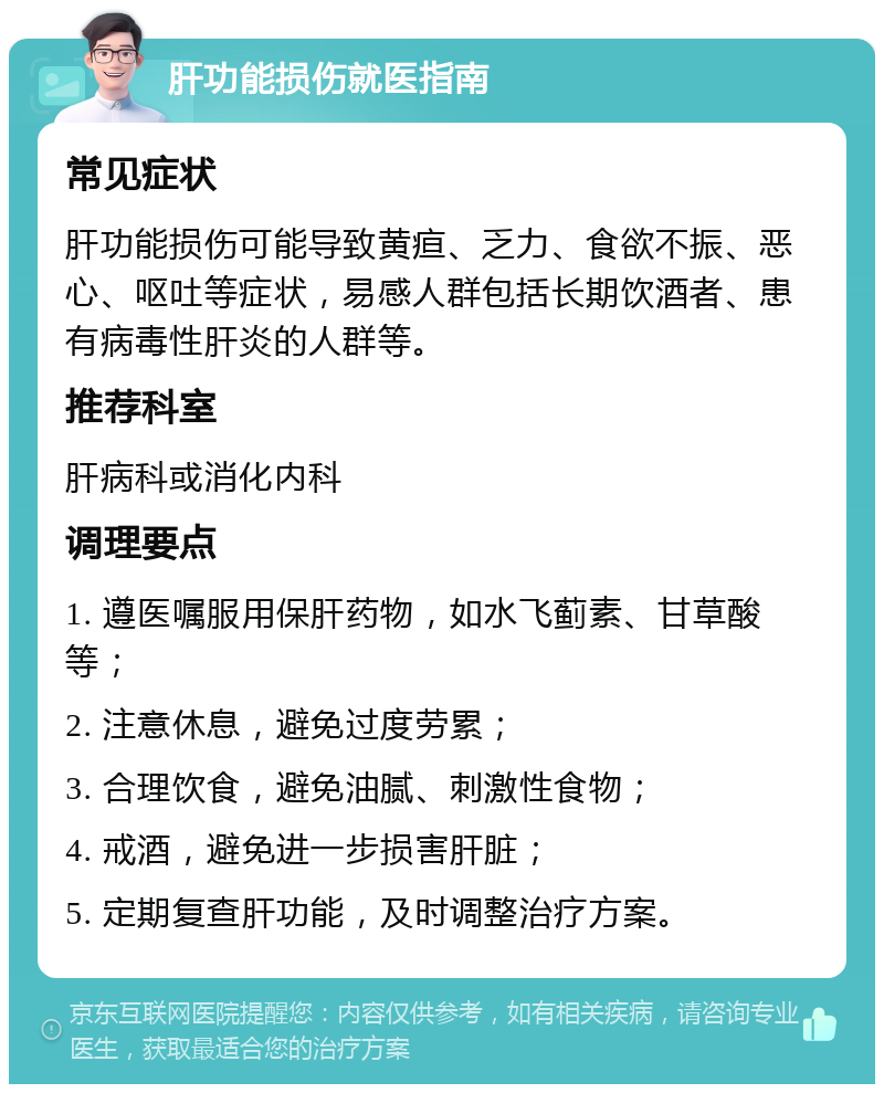 肝功能损伤就医指南 常见症状 肝功能损伤可能导致黄疸、乏力、食欲不振、恶心、呕吐等症状，易感人群包括长期饮酒者、患有病毒性肝炎的人群等。 推荐科室 肝病科或消化内科 调理要点 1. 遵医嘱服用保肝药物，如水飞蓟素、甘草酸等； 2. 注意休息，避免过度劳累； 3. 合理饮食，避免油腻、刺激性食物； 4. 戒酒，避免进一步损害肝脏； 5. 定期复查肝功能，及时调整治疗方案。