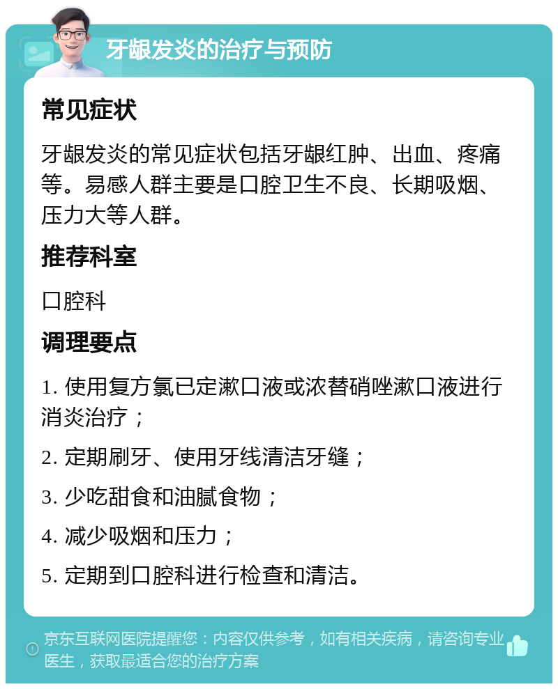 牙龈发炎的治疗与预防 常见症状 牙龈发炎的常见症状包括牙龈红肿、出血、疼痛等。易感人群主要是口腔卫生不良、长期吸烟、压力大等人群。 推荐科室 口腔科 调理要点 1. 使用复方氯已定漱口液或浓替硝唑漱口液进行消炎治疗； 2. 定期刷牙、使用牙线清洁牙缝； 3. 少吃甜食和油腻食物； 4. 减少吸烟和压力； 5. 定期到口腔科进行检查和清洁。