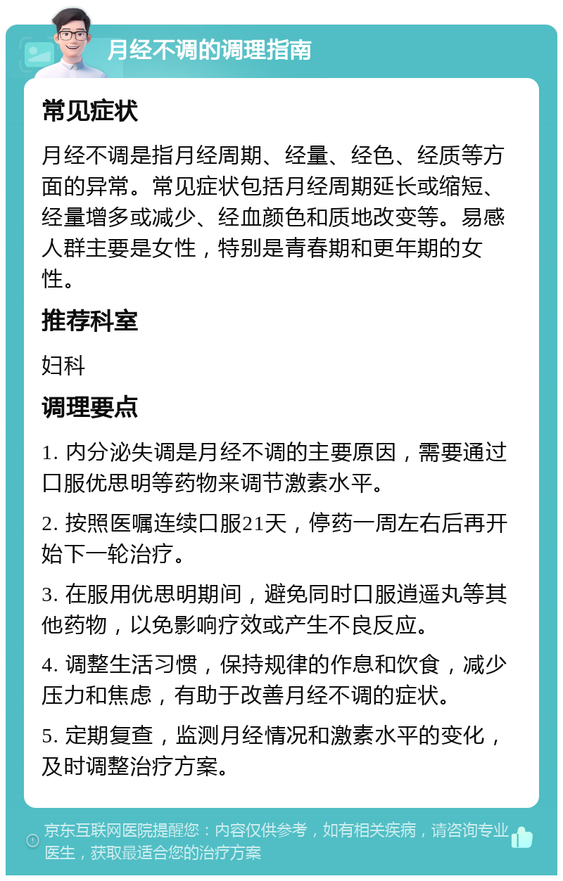 月经不调的调理指南 常见症状 月经不调是指月经周期、经量、经色、经质等方面的异常。常见症状包括月经周期延长或缩短、经量增多或减少、经血颜色和质地改变等。易感人群主要是女性，特别是青春期和更年期的女性。 推荐科室 妇科 调理要点 1. 内分泌失调是月经不调的主要原因，需要通过口服优思明等药物来调节激素水平。 2. 按照医嘱连续口服21天，停药一周左右后再开始下一轮治疗。 3. 在服用优思明期间，避免同时口服逍遥丸等其他药物，以免影响疗效或产生不良反应。 4. 调整生活习惯，保持规律的作息和饮食，减少压力和焦虑，有助于改善月经不调的症状。 5. 定期复查，监测月经情况和激素水平的变化，及时调整治疗方案。