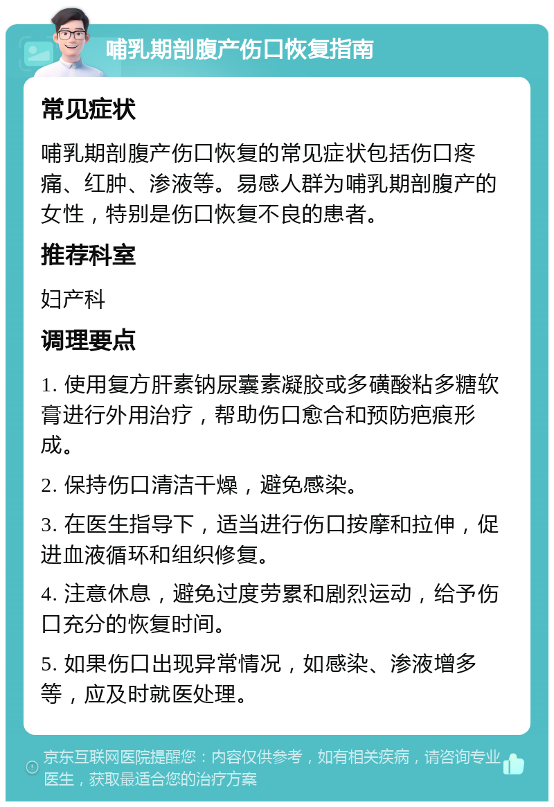 哺乳期剖腹产伤口恢复指南 常见症状 哺乳期剖腹产伤口恢复的常见症状包括伤口疼痛、红肿、渗液等。易感人群为哺乳期剖腹产的女性，特别是伤口恢复不良的患者。 推荐科室 妇产科 调理要点 1. 使用复方肝素钠尿囊素凝胶或多磺酸粘多糖软膏进行外用治疗，帮助伤口愈合和预防疤痕形成。 2. 保持伤口清洁干燥，避免感染。 3. 在医生指导下，适当进行伤口按摩和拉伸，促进血液循环和组织修复。 4. 注意休息，避免过度劳累和剧烈运动，给予伤口充分的恢复时间。 5. 如果伤口出现异常情况，如感染、渗液增多等，应及时就医处理。