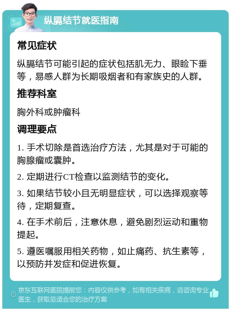 纵膈结节就医指南 常见症状 纵膈结节可能引起的症状包括肌无力、眼睑下垂等，易感人群为长期吸烟者和有家族史的人群。 推荐科室 胸外科或肿瘤科 调理要点 1. 手术切除是首选治疗方法，尤其是对于可能的胸腺瘤或囊肿。 2. 定期进行CT检查以监测结节的变化。 3. 如果结节较小且无明显症状，可以选择观察等待，定期复查。 4. 在手术前后，注意休息，避免剧烈运动和重物提起。 5. 遵医嘱服用相关药物，如止痛药、抗生素等，以预防并发症和促进恢复。