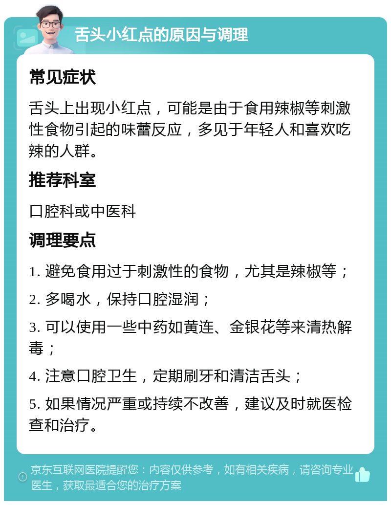 舌头小红点的原因与调理 常见症状 舌头上出现小红点，可能是由于食用辣椒等刺激性食物引起的味蕾反应，多见于年轻人和喜欢吃辣的人群。 推荐科室 口腔科或中医科 调理要点 1. 避免食用过于刺激性的食物，尤其是辣椒等； 2. 多喝水，保持口腔湿润； 3. 可以使用一些中药如黄连、金银花等来清热解毒； 4. 注意口腔卫生，定期刷牙和清洁舌头； 5. 如果情况严重或持续不改善，建议及时就医检查和治疗。