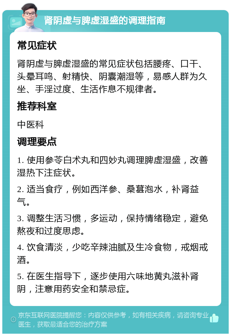 肾阴虚与脾虚湿盛的调理指南 常见症状 肾阴虚与脾虚湿盛的常见症状包括腰疼、口干、头晕耳鸣、射精快、阴囊潮湿等，易感人群为久坐、手淫过度、生活作息不规律者。 推荐科室 中医科 调理要点 1. 使用参苓白术丸和四妙丸调理脾虚湿盛，改善湿热下注症状。 2. 适当食疗，例如西洋参、桑葚泡水，补肾益气。 3. 调整生活习惯，多运动，保持情绪稳定，避免熬夜和过度思虑。 4. 饮食清淡，少吃辛辣油腻及生冷食物，戒烟戒酒。 5. 在医生指导下，逐步使用六味地黄丸滋补肾阴，注意用药安全和禁忌症。