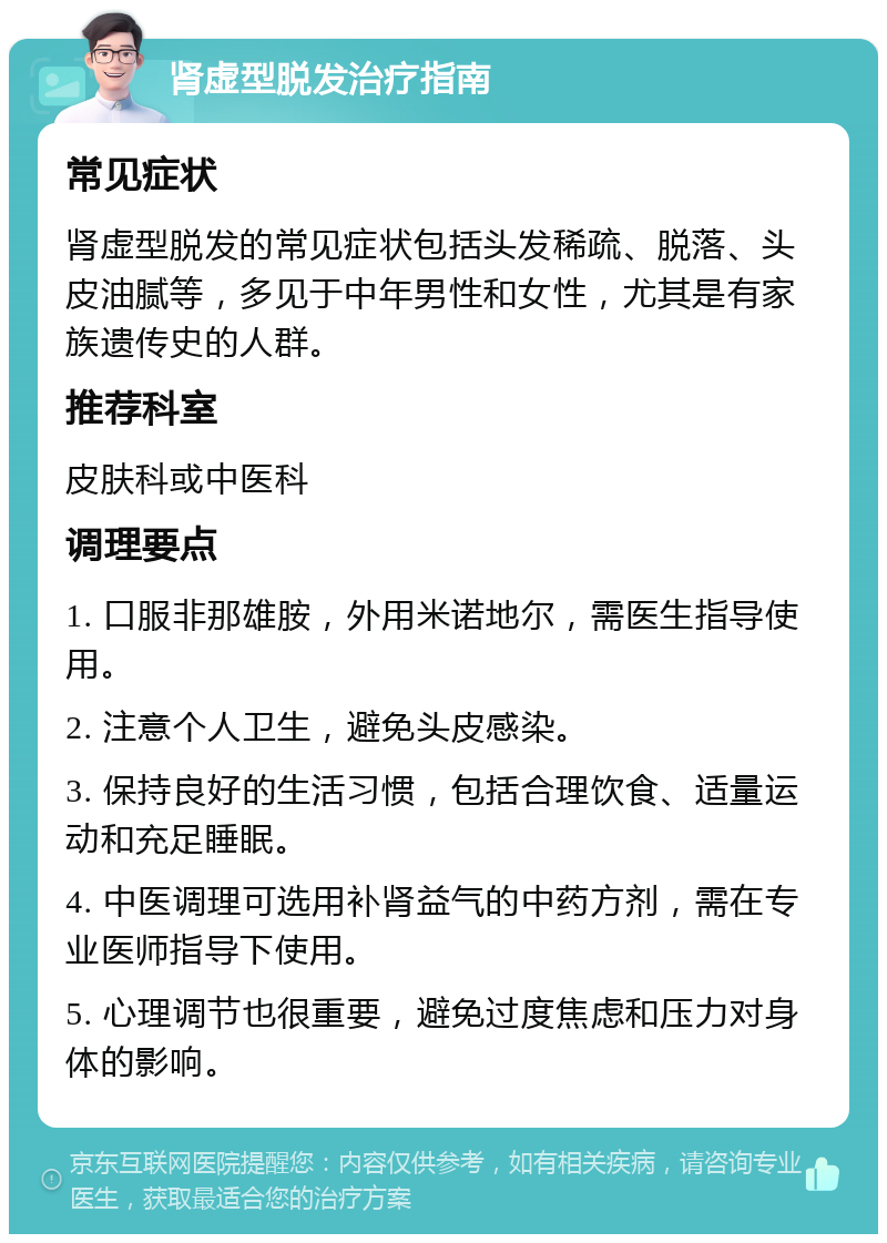 肾虚型脱发治疗指南 常见症状 肾虚型脱发的常见症状包括头发稀疏、脱落、头皮油腻等，多见于中年男性和女性，尤其是有家族遗传史的人群。 推荐科室 皮肤科或中医科 调理要点 1. 口服非那雄胺，外用米诺地尔，需医生指导使用。 2. 注意个人卫生，避免头皮感染。 3. 保持良好的生活习惯，包括合理饮食、适量运动和充足睡眠。 4. 中医调理可选用补肾益气的中药方剂，需在专业医师指导下使用。 5. 心理调节也很重要，避免过度焦虑和压力对身体的影响。