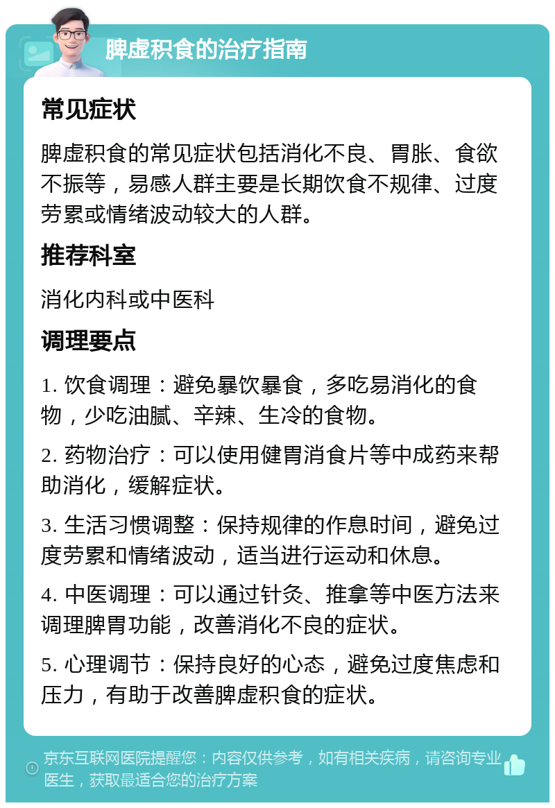 脾虚积食的治疗指南 常见症状 脾虚积食的常见症状包括消化不良、胃胀、食欲不振等，易感人群主要是长期饮食不规律、过度劳累或情绪波动较大的人群。 推荐科室 消化内科或中医科 调理要点 1. 饮食调理：避免暴饮暴食，多吃易消化的食物，少吃油腻、辛辣、生冷的食物。 2. 药物治疗：可以使用健胃消食片等中成药来帮助消化，缓解症状。 3. 生活习惯调整：保持规律的作息时间，避免过度劳累和情绪波动，适当进行运动和休息。 4. 中医调理：可以通过针灸、推拿等中医方法来调理脾胃功能，改善消化不良的症状。 5. 心理调节：保持良好的心态，避免过度焦虑和压力，有助于改善脾虚积食的症状。