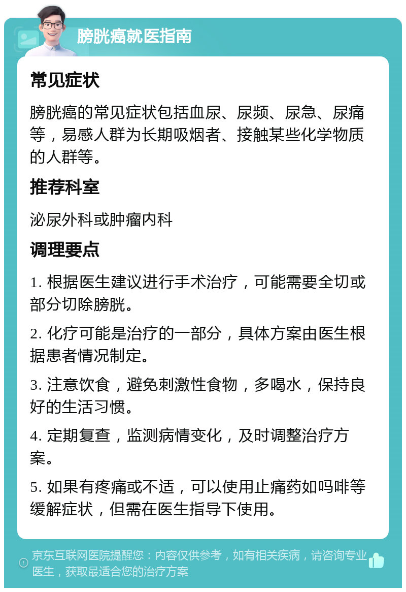 膀胱癌就医指南 常见症状 膀胱癌的常见症状包括血尿、尿频、尿急、尿痛等，易感人群为长期吸烟者、接触某些化学物质的人群等。 推荐科室 泌尿外科或肿瘤内科 调理要点 1. 根据医生建议进行手术治疗，可能需要全切或部分切除膀胱。 2. 化疗可能是治疗的一部分，具体方案由医生根据患者情况制定。 3. 注意饮食，避免刺激性食物，多喝水，保持良好的生活习惯。 4. 定期复查，监测病情变化，及时调整治疗方案。 5. 如果有疼痛或不适，可以使用止痛药如吗啡等缓解症状，但需在医生指导下使用。