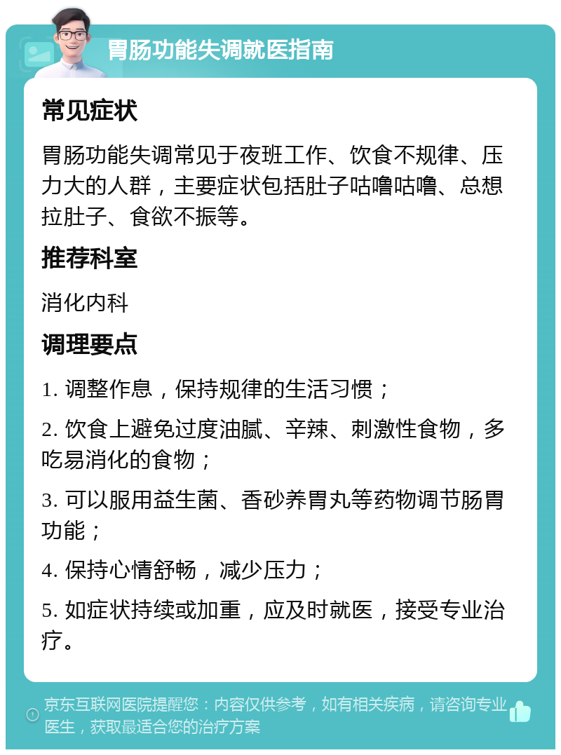 胃肠功能失调就医指南 常见症状 胃肠功能失调常见于夜班工作、饮食不规律、压力大的人群，主要症状包括肚子咕噜咕噜、总想拉肚子、食欲不振等。 推荐科室 消化内科 调理要点 1. 调整作息，保持规律的生活习惯； 2. 饮食上避免过度油腻、辛辣、刺激性食物，多吃易消化的食物； 3. 可以服用益生菌、香砂养胃丸等药物调节肠胃功能； 4. 保持心情舒畅，减少压力； 5. 如症状持续或加重，应及时就医，接受专业治疗。