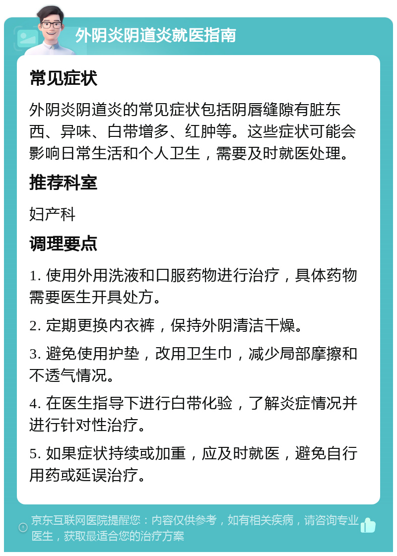 外阴炎阴道炎就医指南 常见症状 外阴炎阴道炎的常见症状包括阴唇缝隙有脏东西、异味、白带增多、红肿等。这些症状可能会影响日常生活和个人卫生，需要及时就医处理。 推荐科室 妇产科 调理要点 1. 使用外用洗液和口服药物进行治疗，具体药物需要医生开具处方。 2. 定期更换内衣裤，保持外阴清洁干燥。 3. 避免使用护垫，改用卫生巾，减少局部摩擦和不透气情况。 4. 在医生指导下进行白带化验，了解炎症情况并进行针对性治疗。 5. 如果症状持续或加重，应及时就医，避免自行用药或延误治疗。