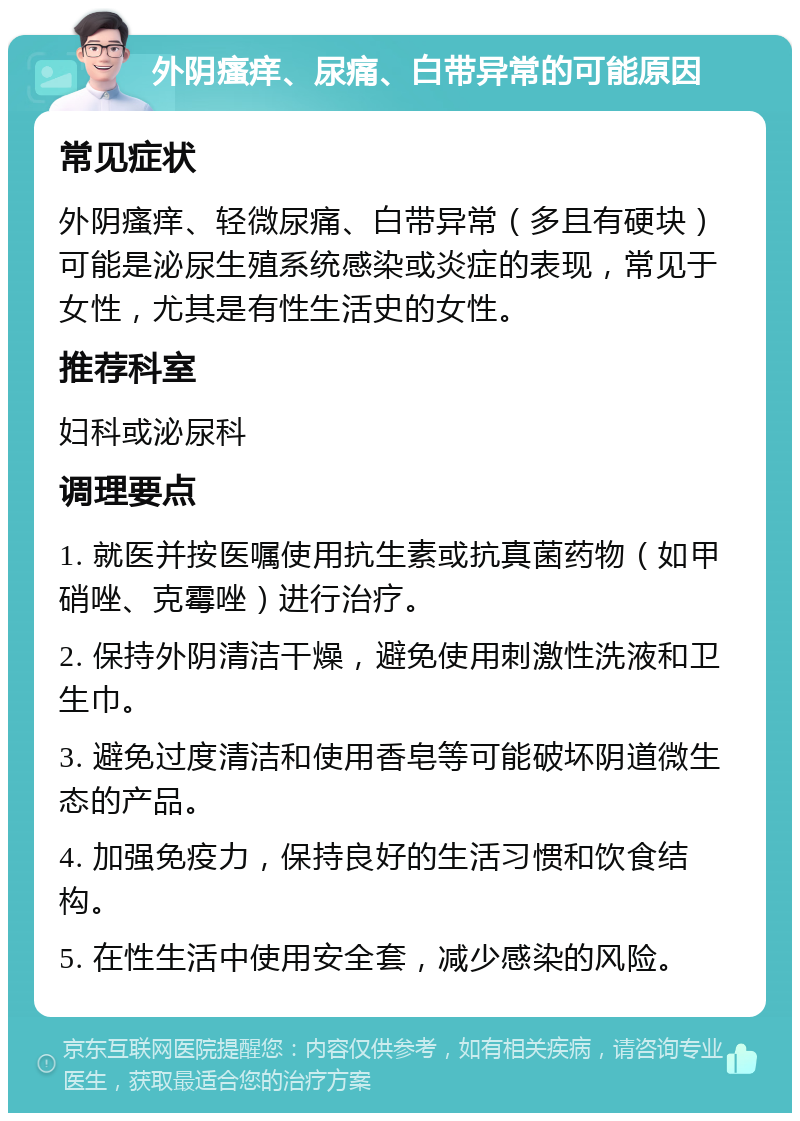 外阴瘙痒、尿痛、白带异常的可能原因 常见症状 外阴瘙痒、轻微尿痛、白带异常（多且有硬块）可能是泌尿生殖系统感染或炎症的表现，常见于女性，尤其是有性生活史的女性。 推荐科室 妇科或泌尿科 调理要点 1. 就医并按医嘱使用抗生素或抗真菌药物（如甲硝唑、克霉唑）进行治疗。 2. 保持外阴清洁干燥，避免使用刺激性洗液和卫生巾。 3. 避免过度清洁和使用香皂等可能破坏阴道微生态的产品。 4. 加强免疫力，保持良好的生活习惯和饮食结构。 5. 在性生活中使用安全套，减少感染的风险。