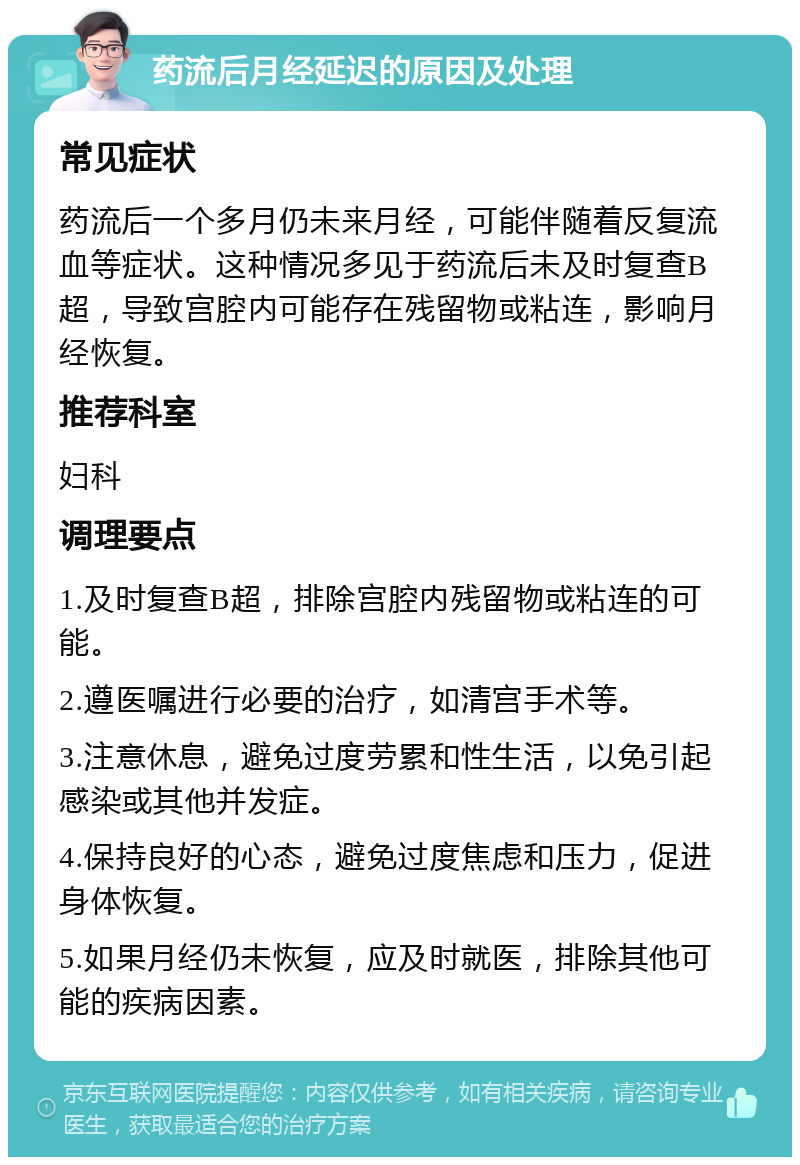 药流后月经延迟的原因及处理 常见症状 药流后一个多月仍未来月经，可能伴随着反复流血等症状。这种情况多见于药流后未及时复查B超，导致宫腔内可能存在残留物或粘连，影响月经恢复。 推荐科室 妇科 调理要点 1.及时复查B超，排除宫腔内残留物或粘连的可能。 2.遵医嘱进行必要的治疗，如清宫手术等。 3.注意休息，避免过度劳累和性生活，以免引起感染或其他并发症。 4.保持良好的心态，避免过度焦虑和压力，促进身体恢复。 5.如果月经仍未恢复，应及时就医，排除其他可能的疾病因素。