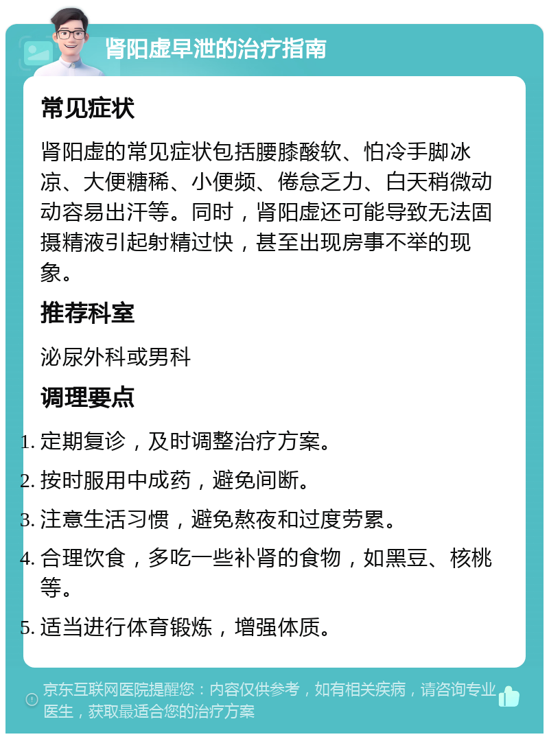 肾阳虚早泄的治疗指南 常见症状 肾阳虚的常见症状包括腰膝酸软、怕冷手脚冰凉、大便糖稀、小便频、倦怠乏力、白天稍微动动容易出汗等。同时，肾阳虚还可能导致无法固摄精液引起射精过快，甚至出现房事不举的现象。 推荐科室 泌尿外科或男科 调理要点 定期复诊，及时调整治疗方案。 按时服用中成药，避免间断。 注意生活习惯，避免熬夜和过度劳累。 合理饮食，多吃一些补肾的食物，如黑豆、核桃等。 适当进行体育锻炼，增强体质。