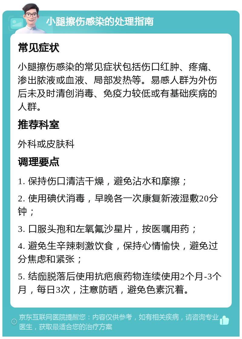 小腿擦伤感染的处理指南 常见症状 小腿擦伤感染的常见症状包括伤口红肿、疼痛、渗出脓液或血液、局部发热等。易感人群为外伤后未及时清创消毒、免疫力较低或有基础疾病的人群。 推荐科室 外科或皮肤科 调理要点 1. 保持伤口清洁干燥，避免沾水和摩擦； 2. 使用碘伏消毒，早晚各一次康复新液湿敷20分钟； 3. 口服头孢和左氧氟沙星片，按医嘱用药； 4. 避免生辛辣刺激饮食，保持心情愉快，避免过分焦虑和紧张； 5. 结痂脱落后使用抗疤痕药物连续使用2个月-3个月，每日3次，注意防晒，避免色素沉着。