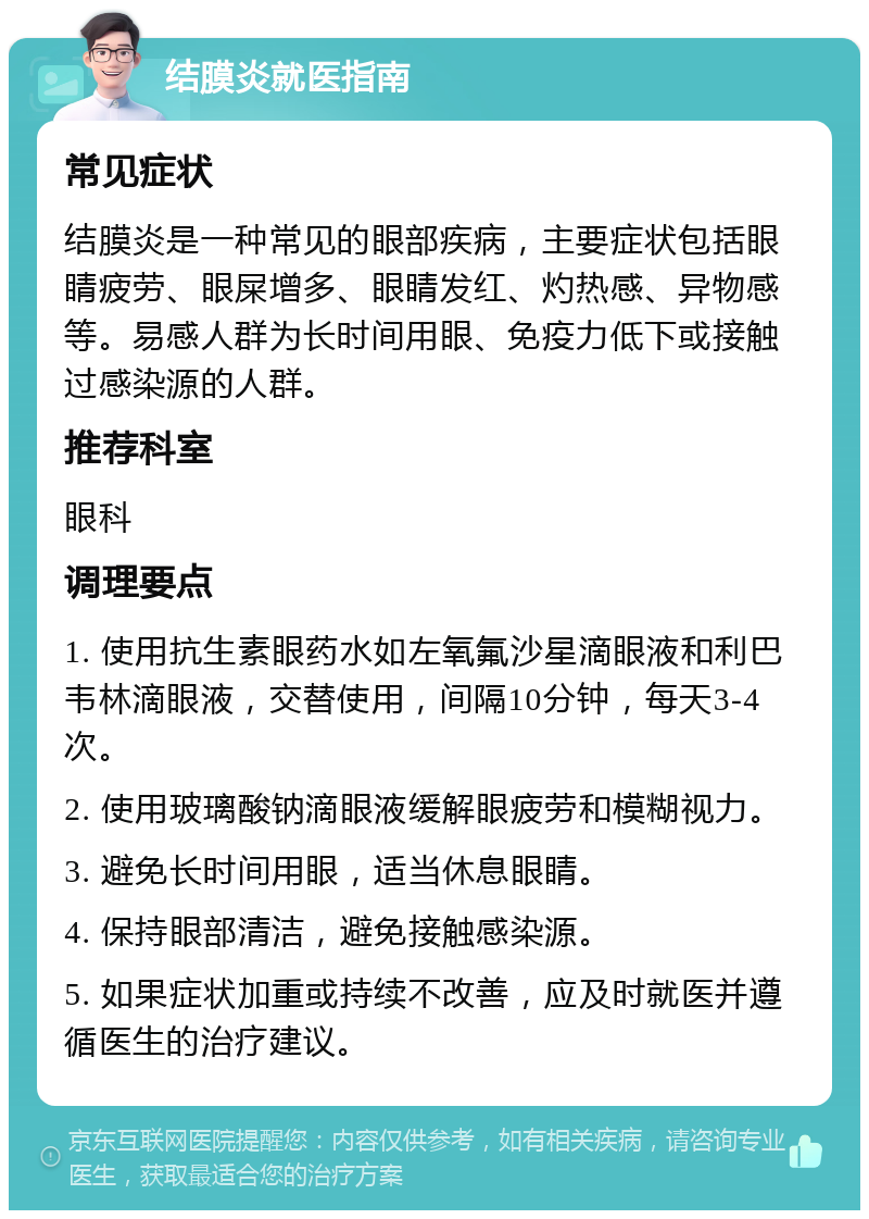 结膜炎就医指南 常见症状 结膜炎是一种常见的眼部疾病，主要症状包括眼睛疲劳、眼屎增多、眼睛发红、灼热感、异物感等。易感人群为长时间用眼、免疫力低下或接触过感染源的人群。 推荐科室 眼科 调理要点 1. 使用抗生素眼药水如左氧氟沙星滴眼液和利巴韦林滴眼液，交替使用，间隔10分钟，每天3-4次。 2. 使用玻璃酸钠滴眼液缓解眼疲劳和模糊视力。 3. 避免长时间用眼，适当休息眼睛。 4. 保持眼部清洁，避免接触感染源。 5. 如果症状加重或持续不改善，应及时就医并遵循医生的治疗建议。