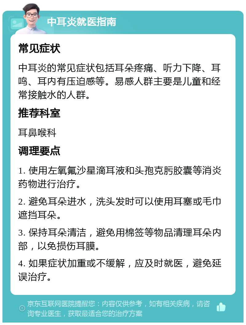 中耳炎就医指南 常见症状 中耳炎的常见症状包括耳朵疼痛、听力下降、耳鸣、耳内有压迫感等。易感人群主要是儿童和经常接触水的人群。 推荐科室 耳鼻喉科 调理要点 1. 使用左氧氟沙星滴耳液和头孢克肟胶囊等消炎药物进行治疗。 2. 避免耳朵进水，洗头发时可以使用耳塞或毛巾遮挡耳朵。 3. 保持耳朵清洁，避免用棉签等物品清理耳朵内部，以免损伤耳膜。 4. 如果症状加重或不缓解，应及时就医，避免延误治疗。