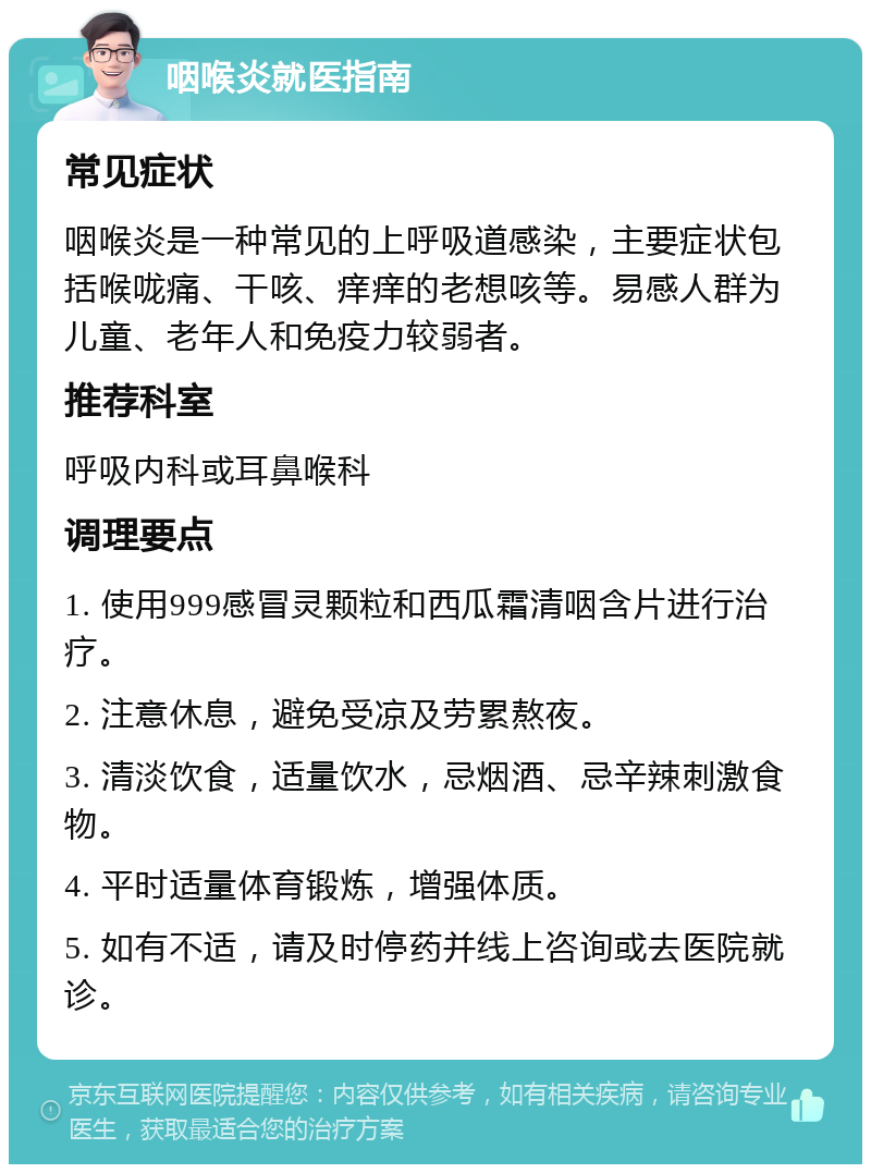 咽喉炎就医指南 常见症状 咽喉炎是一种常见的上呼吸道感染，主要症状包括喉咙痛、干咳、痒痒的老想咳等。易感人群为儿童、老年人和免疫力较弱者。 推荐科室 呼吸内科或耳鼻喉科 调理要点 1. 使用999感冒灵颗粒和西瓜霜清咽含片进行治疗。 2. 注意休息，避免受凉及劳累熬夜。 3. 清淡饮食，适量饮水，忌烟酒、忌辛辣刺激食物。 4. 平时适量体育锻炼，增强体质。 5. 如有不适，请及时停药并线上咨询或去医院就诊。