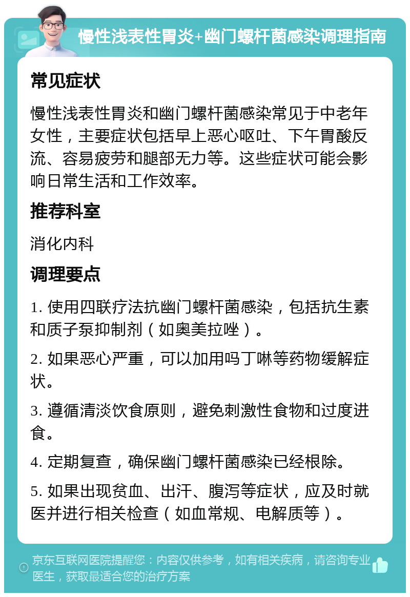 慢性浅表性胃炎+幽门螺杆菌感染调理指南 常见症状 慢性浅表性胃炎和幽门螺杆菌感染常见于中老年女性，主要症状包括早上恶心呕吐、下午胃酸反流、容易疲劳和腿部无力等。这些症状可能会影响日常生活和工作效率。 推荐科室 消化内科 调理要点 1. 使用四联疗法抗幽门螺杆菌感染，包括抗生素和质子泵抑制剂（如奥美拉唑）。 2. 如果恶心严重，可以加用吗丁啉等药物缓解症状。 3. 遵循清淡饮食原则，避免刺激性食物和过度进食。 4. 定期复查，确保幽门螺杆菌感染已经根除。 5. 如果出现贫血、出汗、腹泻等症状，应及时就医并进行相关检查（如血常规、电解质等）。