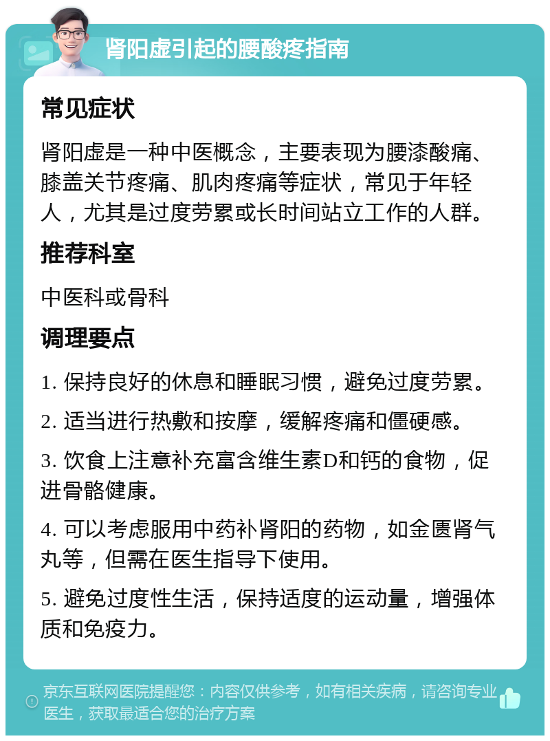 肾阳虚引起的腰酸疼指南 常见症状 肾阳虚是一种中医概念，主要表现为腰漆酸痛、膝盖关节疼痛、肌肉疼痛等症状，常见于年轻人，尤其是过度劳累或长时间站立工作的人群。 推荐科室 中医科或骨科 调理要点 1. 保持良好的休息和睡眠习惯，避免过度劳累。 2. 适当进行热敷和按摩，缓解疼痛和僵硬感。 3. 饮食上注意补充富含维生素D和钙的食物，促进骨骼健康。 4. 可以考虑服用中药补肾阳的药物，如金匮肾气丸等，但需在医生指导下使用。 5. 避免过度性生活，保持适度的运动量，增强体质和免疫力。