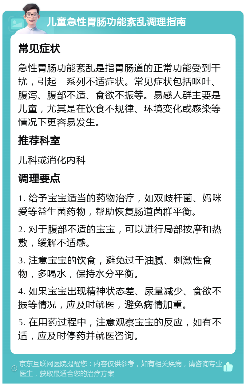 儿童急性胃肠功能紊乱调理指南 常见症状 急性胃肠功能紊乱是指胃肠道的正常功能受到干扰，引起一系列不适症状。常见症状包括呕吐、腹泻、腹部不适、食欲不振等。易感人群主要是儿童，尤其是在饮食不规律、环境变化或感染等情况下更容易发生。 推荐科室 儿科或消化内科 调理要点 1. 给予宝宝适当的药物治疗，如双歧杆菌、妈咪爱等益生菌药物，帮助恢复肠道菌群平衡。 2. 对于腹部不适的宝宝，可以进行局部按摩和热敷，缓解不适感。 3. 注意宝宝的饮食，避免过于油腻、刺激性食物，多喝水，保持水分平衡。 4. 如果宝宝出现精神状态差、尿量减少、食欲不振等情况，应及时就医，避免病情加重。 5. 在用药过程中，注意观察宝宝的反应，如有不适，应及时停药并就医咨询。