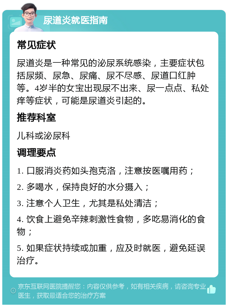 尿道炎就医指南 常见症状 尿道炎是一种常见的泌尿系统感染，主要症状包括尿频、尿急、尿痛、尿不尽感、尿道口红肿等。4岁半的女宝出现尿不出来、尿一点点、私处痒等症状，可能是尿道炎引起的。 推荐科室 儿科或泌尿科 调理要点 1. 口服消炎药如头孢克洛，注意按医嘱用药； 2. 多喝水，保持良好的水分摄入； 3. 注意个人卫生，尤其是私处清洁； 4. 饮食上避免辛辣刺激性食物，多吃易消化的食物； 5. 如果症状持续或加重，应及时就医，避免延误治疗。