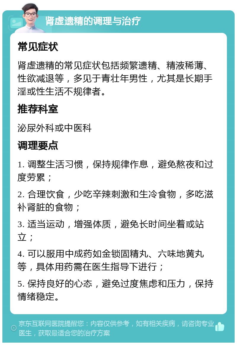 肾虚遗精的调理与治疗 常见症状 肾虚遗精的常见症状包括频繁遗精、精液稀薄、性欲减退等，多见于青壮年男性，尤其是长期手淫或性生活不规律者。 推荐科室 泌尿外科或中医科 调理要点 1. 调整生活习惯，保持规律作息，避免熬夜和过度劳累； 2. 合理饮食，少吃辛辣刺激和生冷食物，多吃滋补肾脏的食物； 3. 适当运动，增强体质，避免长时间坐着或站立； 4. 可以服用中成药如金锁固精丸、六味地黄丸等，具体用药需在医生指导下进行； 5. 保持良好的心态，避免过度焦虑和压力，保持情绪稳定。