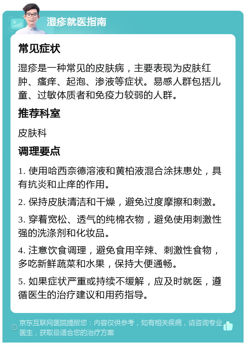 湿疹就医指南 常见症状 湿疹是一种常见的皮肤病，主要表现为皮肤红肿、瘙痒、起泡、渗液等症状。易感人群包括儿童、过敏体质者和免疫力较弱的人群。 推荐科室 皮肤科 调理要点 1. 使用哈西奈德溶液和黄柏液混合涂抹患处，具有抗炎和止痒的作用。 2. 保持皮肤清洁和干燥，避免过度摩擦和刺激。 3. 穿着宽松、透气的纯棉衣物，避免使用刺激性强的洗涤剂和化妆品。 4. 注意饮食调理，避免食用辛辣、刺激性食物，多吃新鲜蔬菜和水果，保持大便通畅。 5. 如果症状严重或持续不缓解，应及时就医，遵循医生的治疗建议和用药指导。