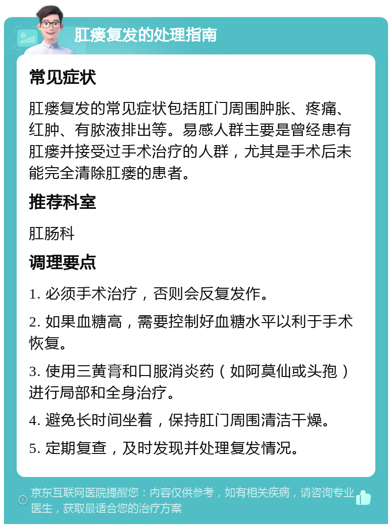 肛瘘复发的处理指南 常见症状 肛瘘复发的常见症状包括肛门周围肿胀、疼痛、红肿、有脓液排出等。易感人群主要是曾经患有肛瘘并接受过手术治疗的人群，尤其是手术后未能完全清除肛瘘的患者。 推荐科室 肛肠科 调理要点 1. 必须手术治疗，否则会反复发作。 2. 如果血糖高，需要控制好血糖水平以利于手术恢复。 3. 使用三黄膏和口服消炎药（如阿莫仙或头孢）进行局部和全身治疗。 4. 避免长时间坐着，保持肛门周围清洁干燥。 5. 定期复查，及时发现并处理复发情况。