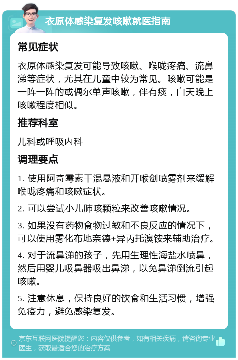 衣原体感染复发咳嗽就医指南 常见症状 衣原体感染复发可能导致咳嗽、喉咙疼痛、流鼻涕等症状，尤其在儿童中较为常见。咳嗽可能是一阵一阵的或偶尔单声咳嗽，伴有痰，白天晚上咳嗽程度相似。 推荐科室 儿科或呼吸内科 调理要点 1. 使用阿奇霉素干混悬液和开喉剑喷雾剂来缓解喉咙疼痛和咳嗽症状。 2. 可以尝试小儿肺咳颗粒来改善咳嗽情况。 3. 如果没有药物食物过敏和不良反应的情况下，可以使用雾化布地奈德+异丙托溴铵来辅助治疗。 4. 对于流鼻涕的孩子，先用生理性海盐水喷鼻，然后用婴儿吸鼻器吸出鼻涕，以免鼻涕倒流引起咳嗽。 5. 注意休息，保持良好的饮食和生活习惯，增强免疫力，避免感染复发。