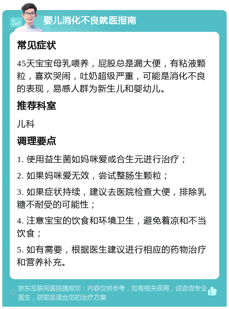 婴儿消化不良就医指南 常见症状 45天宝宝母乳喂养，屁股总是漏大便，有粘液颗粒，喜欢哭闹，吐奶超级严重，可能是消化不良的表现，易感人群为新生儿和婴幼儿。 推荐科室 儿科 调理要点 1. 使用益生菌如妈咪爱或合生元进行治疗； 2. 如果妈咪爱无效，尝试整肠生颗粒； 3. 如果症状持续，建议去医院检查大便，排除乳糖不耐受的可能性； 4. 注意宝宝的饮食和环境卫生，避免着凉和不当饮食； 5. 如有需要，根据医生建议进行相应的药物治疗和营养补充。