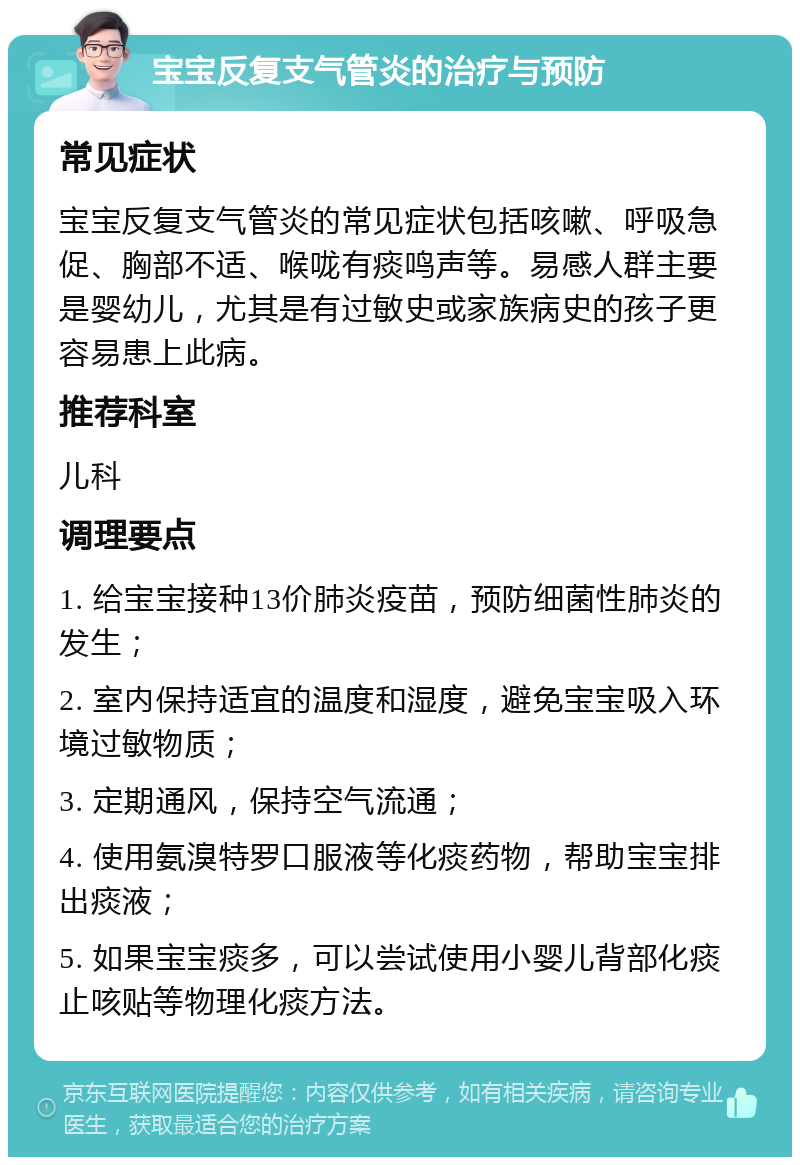 宝宝反复支气管炎的治疗与预防 常见症状 宝宝反复支气管炎的常见症状包括咳嗽、呼吸急促、胸部不适、喉咙有痰鸣声等。易感人群主要是婴幼儿，尤其是有过敏史或家族病史的孩子更容易患上此病。 推荐科室 儿科 调理要点 1. 给宝宝接种13价肺炎疫苗，预防细菌性肺炎的发生； 2. 室内保持适宜的温度和湿度，避免宝宝吸入环境过敏物质； 3. 定期通风，保持空气流通； 4. 使用氨溴特罗口服液等化痰药物，帮助宝宝排出痰液； 5. 如果宝宝痰多，可以尝试使用小婴儿背部化痰止咳贴等物理化痰方法。