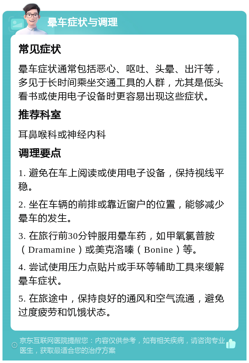 晕车症状与调理 常见症状 晕车症状通常包括恶心、呕吐、头晕、出汗等，多见于长时间乘坐交通工具的人群，尤其是低头看书或使用电子设备时更容易出现这些症状。 推荐科室 耳鼻喉科或神经内科 调理要点 1. 避免在车上阅读或使用电子设备，保持视线平稳。 2. 坐在车辆的前排或靠近窗户的位置，能够减少晕车的发生。 3. 在旅行前30分钟服用晕车药，如甲氧氯普胺（Dramamine）或美克洛嗪（Bonine）等。 4. 尝试使用压力点贴片或手环等辅助工具来缓解晕车症状。 5. 在旅途中，保持良好的通风和空气流通，避免过度疲劳和饥饿状态。