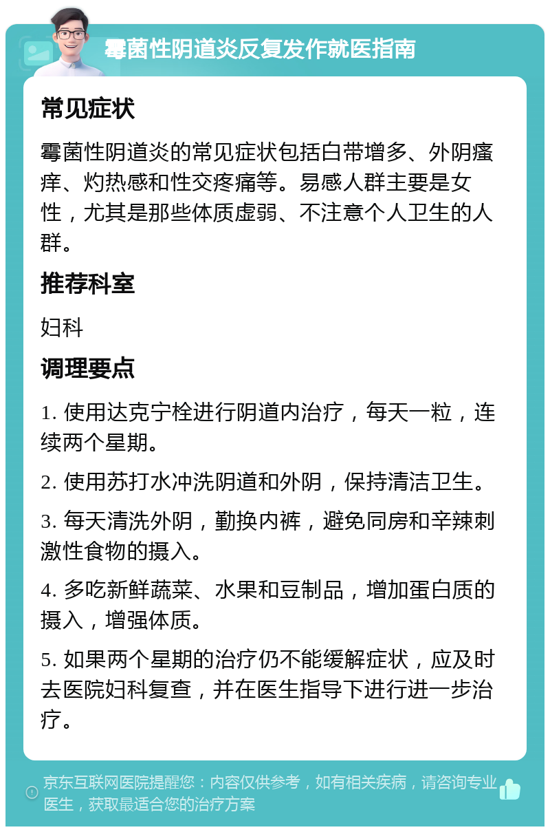 霉菌性阴道炎反复发作就医指南 常见症状 霉菌性阴道炎的常见症状包括白带增多、外阴瘙痒、灼热感和性交疼痛等。易感人群主要是女性，尤其是那些体质虚弱、不注意个人卫生的人群。 推荐科室 妇科 调理要点 1. 使用达克宁栓进行阴道内治疗，每天一粒，连续两个星期。 2. 使用苏打水冲洗阴道和外阴，保持清洁卫生。 3. 每天清洗外阴，勤换内裤，避免同房和辛辣刺激性食物的摄入。 4. 多吃新鲜蔬菜、水果和豆制品，增加蛋白质的摄入，增强体质。 5. 如果两个星期的治疗仍不能缓解症状，应及时去医院妇科复查，并在医生指导下进行进一步治疗。