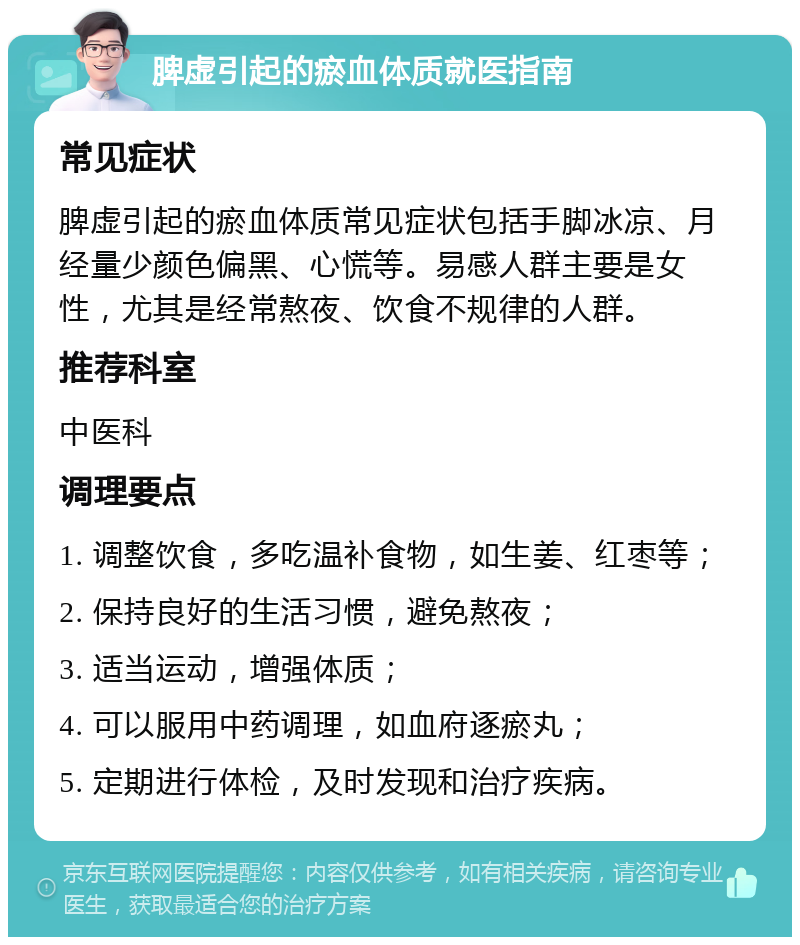 脾虚引起的瘀血体质就医指南 常见症状 脾虚引起的瘀血体质常见症状包括手脚冰凉、月经量少颜色偏黑、心慌等。易感人群主要是女性，尤其是经常熬夜、饮食不规律的人群。 推荐科室 中医科 调理要点 1. 调整饮食，多吃温补食物，如生姜、红枣等； 2. 保持良好的生活习惯，避免熬夜； 3. 适当运动，增强体质； 4. 可以服用中药调理，如血府逐瘀丸； 5. 定期进行体检，及时发现和治疗疾病。