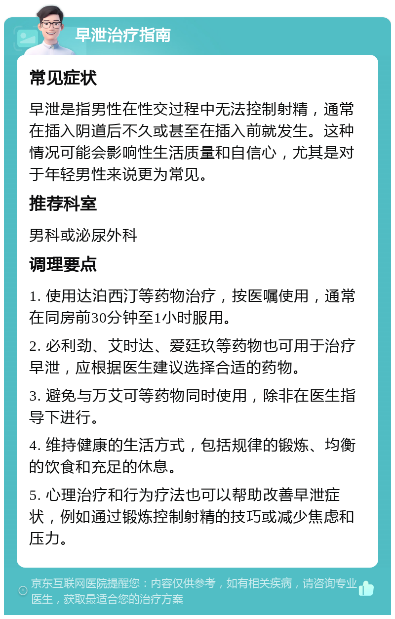 早泄治疗指南 常见症状 早泄是指男性在性交过程中无法控制射精，通常在插入阴道后不久或甚至在插入前就发生。这种情况可能会影响性生活质量和自信心，尤其是对于年轻男性来说更为常见。 推荐科室 男科或泌尿外科 调理要点 1. 使用达泊西汀等药物治疗，按医嘱使用，通常在同房前30分钟至1小时服用。 2. 必利劲、艾时达、爱廷玖等药物也可用于治疗早泄，应根据医生建议选择合适的药物。 3. 避免与万艾可等药物同时使用，除非在医生指导下进行。 4. 维持健康的生活方式，包括规律的锻炼、均衡的饮食和充足的休息。 5. 心理治疗和行为疗法也可以帮助改善早泄症状，例如通过锻炼控制射精的技巧或减少焦虑和压力。