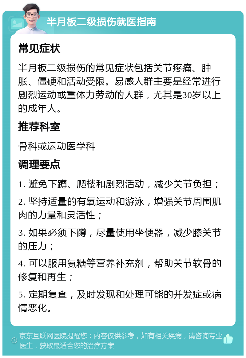 半月板二级损伤就医指南 常见症状 半月板二级损伤的常见症状包括关节疼痛、肿胀、僵硬和活动受限。易感人群主要是经常进行剧烈运动或重体力劳动的人群，尤其是30岁以上的成年人。 推荐科室 骨科或运动医学科 调理要点 1. 避免下蹲、爬楼和剧烈活动，减少关节负担； 2. 坚持适量的有氧运动和游泳，增强关节周围肌肉的力量和灵活性； 3. 如果必须下蹲，尽量使用坐便器，减少膝关节的压力； 4. 可以服用氨糖等营养补充剂，帮助关节软骨的修复和再生； 5. 定期复查，及时发现和处理可能的并发症或病情恶化。