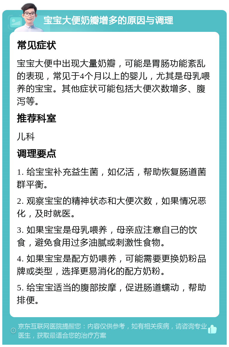 宝宝大便奶瓣增多的原因与调理 常见症状 宝宝大便中出现大量奶瓣，可能是胃肠功能紊乱的表现，常见于4个月以上的婴儿，尤其是母乳喂养的宝宝。其他症状可能包括大便次数增多、腹泻等。 推荐科室 儿科 调理要点 1. 给宝宝补充益生菌，如亿活，帮助恢复肠道菌群平衡。 2. 观察宝宝的精神状态和大便次数，如果情况恶化，及时就医。 3. 如果宝宝是母乳喂养，母亲应注意自己的饮食，避免食用过多油腻或刺激性食物。 4. 如果宝宝是配方奶喂养，可能需要更换奶粉品牌或类型，选择更易消化的配方奶粉。 5. 给宝宝适当的腹部按摩，促进肠道蠕动，帮助排便。