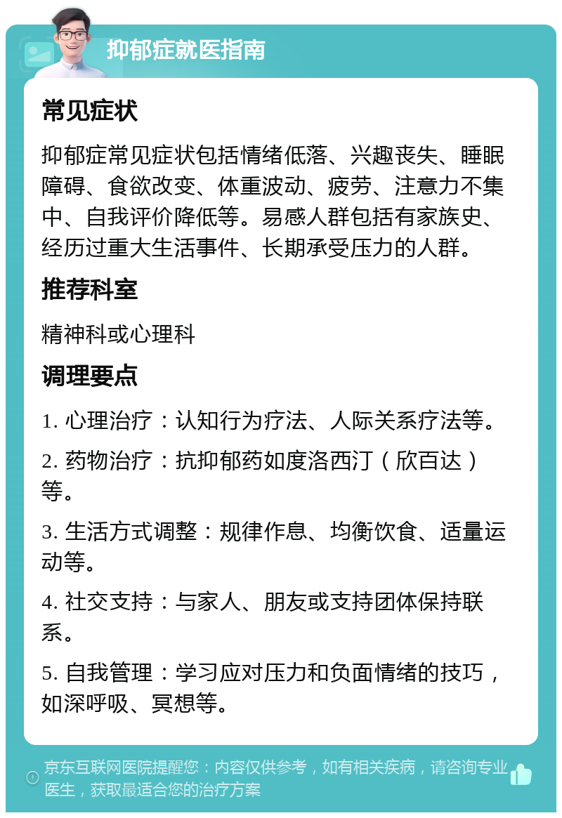 抑郁症就医指南 常见症状 抑郁症常见症状包括情绪低落、兴趣丧失、睡眠障碍、食欲改变、体重波动、疲劳、注意力不集中、自我评价降低等。易感人群包括有家族史、经历过重大生活事件、长期承受压力的人群。 推荐科室 精神科或心理科 调理要点 1. 心理治疗：认知行为疗法、人际关系疗法等。 2. 药物治疗：抗抑郁药如度洛西汀（欣百达）等。 3. 生活方式调整：规律作息、均衡饮食、适量运动等。 4. 社交支持：与家人、朋友或支持团体保持联系。 5. 自我管理：学习应对压力和负面情绪的技巧，如深呼吸、冥想等。