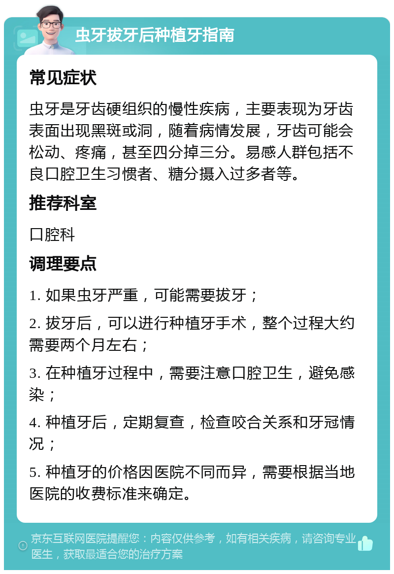 虫牙拔牙后种植牙指南 常见症状 虫牙是牙齿硬组织的慢性疾病，主要表现为牙齿表面出现黑斑或洞，随着病情发展，牙齿可能会松动、疼痛，甚至四分掉三分。易感人群包括不良口腔卫生习惯者、糖分摄入过多者等。 推荐科室 口腔科 调理要点 1. 如果虫牙严重，可能需要拔牙； 2. 拔牙后，可以进行种植牙手术，整个过程大约需要两个月左右； 3. 在种植牙过程中，需要注意口腔卫生，避免感染； 4. 种植牙后，定期复查，检查咬合关系和牙冠情况； 5. 种植牙的价格因医院不同而异，需要根据当地医院的收费标准来确定。