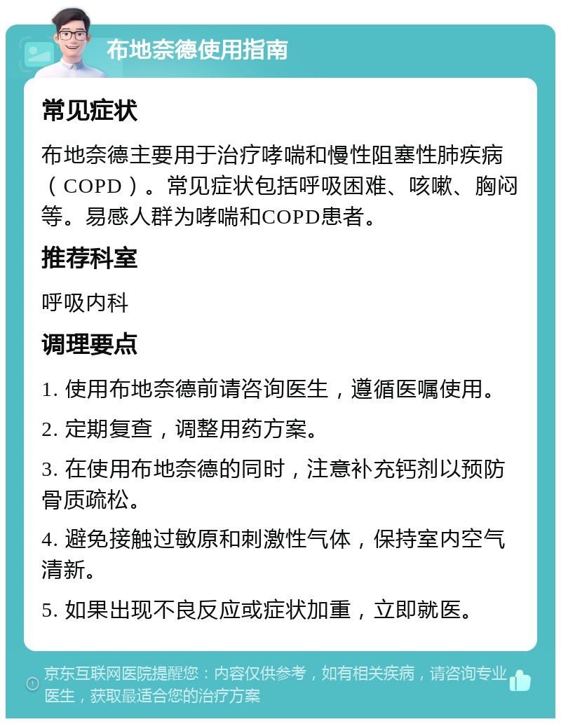 布地奈德使用指南 常见症状 布地奈德主要用于治疗哮喘和慢性阻塞性肺疾病（COPD）。常见症状包括呼吸困难、咳嗽、胸闷等。易感人群为哮喘和COPD患者。 推荐科室 呼吸内科 调理要点 1. 使用布地奈德前请咨询医生，遵循医嘱使用。 2. 定期复查，调整用药方案。 3. 在使用布地奈德的同时，注意补充钙剂以预防骨质疏松。 4. 避免接触过敏原和刺激性气体，保持室内空气清新。 5. 如果出现不良反应或症状加重，立即就医。