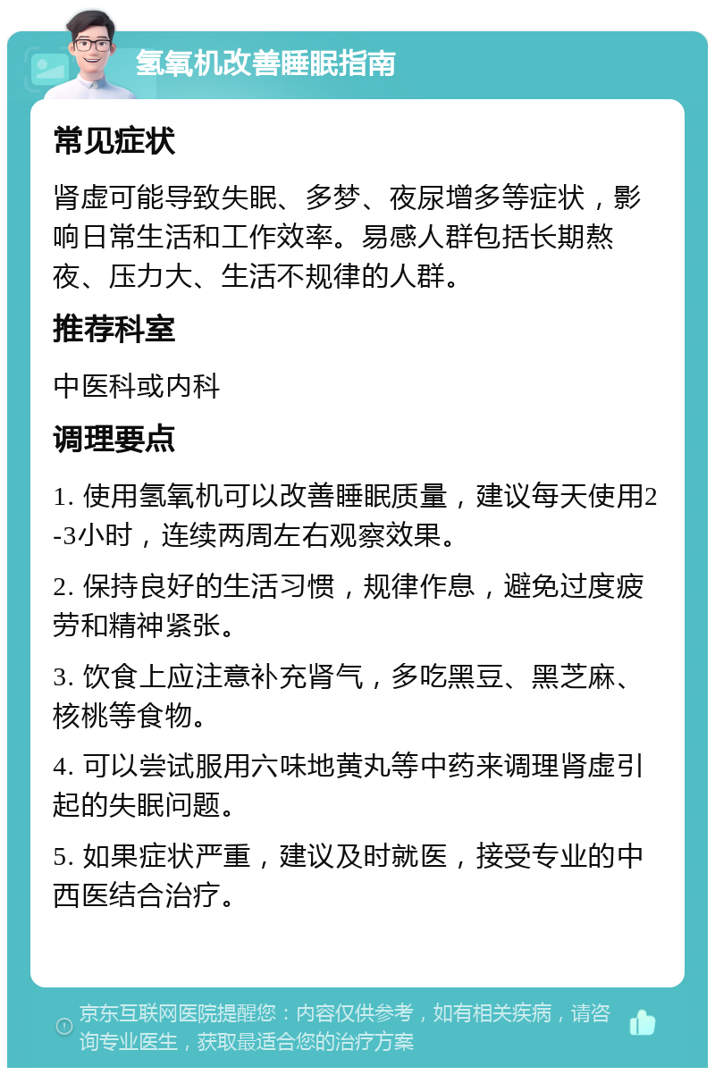 氢氧机改善睡眠指南 常见症状 肾虚可能导致失眠、多梦、夜尿增多等症状，影响日常生活和工作效率。易感人群包括长期熬夜、压力大、生活不规律的人群。 推荐科室 中医科或内科 调理要点 1. 使用氢氧机可以改善睡眠质量，建议每天使用2-3小时，连续两周左右观察效果。 2. 保持良好的生活习惯，规律作息，避免过度疲劳和精神紧张。 3. 饮食上应注意补充肾气，多吃黑豆、黑芝麻、核桃等食物。 4. 可以尝试服用六味地黄丸等中药来调理肾虚引起的失眠问题。 5. 如果症状严重，建议及时就医，接受专业的中西医结合治疗。