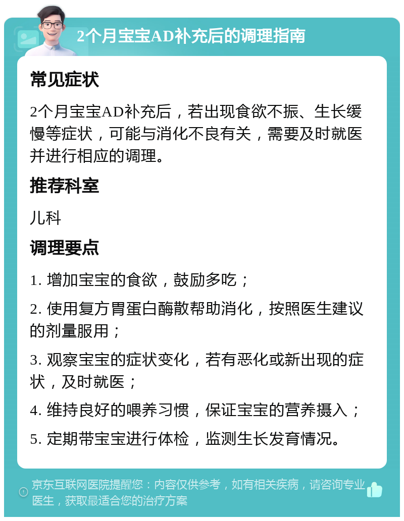 2个月宝宝AD补充后的调理指南 常见症状 2个月宝宝AD补充后，若出现食欲不振、生长缓慢等症状，可能与消化不良有关，需要及时就医并进行相应的调理。 推荐科室 儿科 调理要点 1. 增加宝宝的食欲，鼓励多吃； 2. 使用复方胃蛋白酶散帮助消化，按照医生建议的剂量服用； 3. 观察宝宝的症状变化，若有恶化或新出现的症状，及时就医； 4. 维持良好的喂养习惯，保证宝宝的营养摄入； 5. 定期带宝宝进行体检，监测生长发育情况。